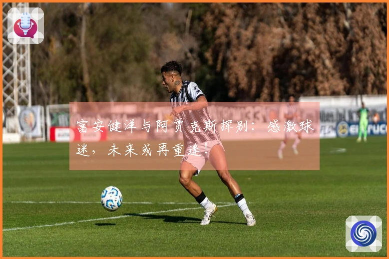 富安健洋与阿贾克斯挥别：感激球迷，未来或再重逢！
